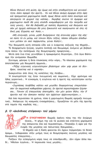 θἆναι θηλυκὸ στὴ φύση, ὄχι ὅμως καὶ στὴν σταθερότητα καὶ γενναιό-
τητα, ὅσον ἀφορᾶ τὴν ἀρετὴ... ῍Αν καὶ θἆναι ἀκόμη ὄμορφο στὴν ὄψη
καὶ πραγματικὰ χαριτωμένο παιδί, ὅμως θἆναι κατὰ πολὺ ἀνώτερο καὶ
ἀσύγκριτο τὸ ψυχικό της κάλλος... ᾿Ακριβῶς ἐκεῖνο τὸ ὄμορφο καὶ
χαριτωμένο παιδὶ θὰ γίνη στολίδι κοσμοθώρητο γιὰ τὴν πατρίδα καὶ
τοὺς γονεῖς... Καὶ θὰ δοξασθῆ μὲ πολλὲς θεραπεῖες καὶ θαύματα καὶ
σὰν μὲ ἠχηρὴ σάλπιγγα θὰ γίνη ξακουστὸ καὶ πασίγνωστο σὲ ὅλη τὴ
δική μας Εὐρώπη καὶ ᾿Ασία...».
«Μὴ στύγναζε, γύναι, μηδὲ δυσχέραινε τῆς ἀτεκνίας χάριν τῆς σῆς·
οὐ πολὺ τὸ ἐν μέσῳ, καὶ τέκνον θῆλυ τέξεις, πᾶσαν ἀθυμίαν ἀποδιώ-
κειν μέλλον ἐκ σοῦ ποῤῥωτάτω, γύναι Καλή»!...
Τὴν θαυμαστὴ αὐτὴ ὀπτασία εἶδε καὶ ὁ ἐνάρετος σύζυγός της Μιχαήλ...
Τὸ θεοχαρίτωτο ζεῦγος, γεμᾶτο ἔκπληξι καὶ θαυμασμό, ἀνέμενε μὲ βεβαιό-
τητα πλέον τὴν ἐκπλήρωσι τῆς θεομητορικῆς προφητείας...
Μετὰ ἀπὸ ἕνα ἔτος γεννήθηκε ἡ προωρισμένη θυγατέρα... Στὸ ἅγιο Βάπτι-
σμα τὴν ὠνόμασαν Θωμαΐδα.
Σύντομα, φάνηκε ἡ θεία ἐπισκίασις στὴν κόρη... Τὰ πλούσια χαρίσματά της
ἀποτελοῦσαν μιὰ θαυμαστὴ ἁρμονία...
«῾Ρίζης εὐγενοῦς εὐγενέστερον βλάστημα· οἷον γάρ φησι τὸ δέν-
δρον, τοιοῦτος καὶ ὁ καρπός».
Διακρινόταν ἀπὸ ὅλες τὶς κοπέλλες τῆς Λέσβου...
῾Η ἀνωτερότητά της ἦταν πνευματικὴ καὶ σωματική... Εἶχε φρόνημα καὶ
ἦθος γεροντικό... ῾Η εὐκοσμία, ἡ εὐγένεια καὶ ἡ ἀρετή της κατέστησαν αὐτὴν
περιώνυμη...
«Ξυμπάσας λεσβίδας κάλλει καὶ μεγέθει διαφερόντως ὑπερελάσα-
σαν· ἣν σωματικαὶ καθωράϊσαν χάριτες, ἣν ἀρεταὶ περιεστοίχισαν ξύμπα-
σαι... Τέκνον ἐξ ἐπαγγελίας ἀποτεχθέν, τὴν μὲν φύσιν θῆλυ, τὴν δ᾿
ἀρετὴν καὶ τὴν ἄσκησιν πολλῷ τῶν ἀῤῥένων ἀῤῥενικωτέραν...».
Καὶ ὅσο περνοῦσαν τὰ χρόνια, τόσο ἡ χαριτωμένη Θωμαῒς ὡρίμαζε πνευμα-
τικά... ᾿Απόφευγε τὶς κοσμικὲς ἐνασχολήσεις... ᾿Εργαζόταν τὸ μέλι τῆς ἀρετῆς
στὸ ταμεῖο τῆς καρδιᾶς της...
β. ῾Ο «ἀκάνθινος στέφανος» τοῦ γάμου
Η ΕΥΛΟΓΗΜΕΝΗ Θωμαῒς ἀφήνει πίσω της τὴν ἀνώριμη
ἡλικία... ῾Η φήμη της γιὰ τὰ φυσικὰ καὶ ἐπίκτητα χαρίσματά
της ἁπλώνεται ὅλο καὶ περισσότερο... Πλησιάζει ἡ ὥρα γιὰ τὴν
ἔναρξι τῆς μεγάλης καὶ πολυετοῦς δοκιμασίας...
῾Ο Μιχαὴλ καὶ ἡ Καλὴ φαίνεται ὅτι ἔχουν λησμονήσει τὸ θεϊκὸ
ὅραμα... Ξεθώριασαν στὴν μνήμη τους οἱ θεομητορικὲς ἐκεῖνες μεγάλες καὶ
θαυμαστὲς ἐπαγγελίες...
Πιέζουν τὴν εὐλογημένη κόρη τους νὰ ὑπανδρευθῆ... Δὲν εἶχαν ἄλλο παι-
δί... ῎Ηθελαν ἐγγόνια... ῾Η περιουσία τους μεγάλη...
 