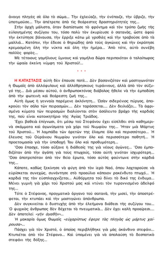ἄνοιγε πληγὲς σὲ ὅλο τὸ σῶμα... Τὴν ἐχλεύαζε, τὴν ἐνέπαιζε, τὴν ὕβριζε, τὴν
ὑποτιμοῦσε... Τὴν ἀπέτρεπε ἀπὸ τὶς θεάρεστες δραστηριότητές της...
Στὴν ἀρχὴ μάλιστα, ὅταν διαπίστωσε τὸ φρόνημα καὶ τὸν τρόπο ζωῆς τῆς
εὐλογημένης συζύγου του, τόσο πολὺ τὸν ἐκυρίευσε ὁ σατανᾶς, ὥστε ἀφοῦ
τὴν ἐκτύπησε βάναυσα, τὴν ἔρριξε κάτω μὲ γροθιὲς καὶ τὴν τραβοῦσε ἀπὸ τὰ
μαλλιά... Κατόπιν, τὴν ἔδεσε ὁ θηριώδης ἀπὸ τοὺς ἀγκῶνες καὶ τὴν ἐκράτησε
κρεμασμένη ὅλη τὴν νύκτα καὶ ὅλη τὴν ἡμέρα... ᾿Απὸ τότε, αὐτὸ συνέβη
πολλὲς φορὲς...
Μὲ τέτοιους γαμήλιους ὕμνους καὶ γαμήλια δῶρα περιποιόταν ὁ ταλαίπωρος
τὴν ὡραία ἐκείνη νύμφη τοῦ Χριστοῦ!...
* * *
Η ΚΑΤΑΣΤΑΣΙΣ αὐτὴ δὲν ἔπαυσε ποτὲ... Δὲν βασανιζόταν καὶ μαστιγωνόταν
ἡ Θωμαῒς ἀπὸ ἀλλόφυλους καὶ ἀλλόθρησκους τυράννους, ἀλλὰ ἀπὸ τὸν σύζυ-
γό της... Διὰ μέσου αὐτοῦ, ὁ ἀνθρωποκτόνος διάβολος ἤθελε νὰ τὴν ἐμποδίση
ἀπὸ τὴν φωτεινὴ καὶ θεάρεστη ζωή της...
Αὐτὴ ὅμως ἡ γενναία παρέμενε ἀκλόνητη... ῾Ωσὰν σιδερένιος πύργος, ἀπο-
κρούει τὸν σάλο τῶν πειρασμῶν.... Δὲν ταράσσεται.... Δὲν δειλιάζει... Τὰ ἀφρι-
σμένα κύματα τῶν πειρασμῶν διαλύονται στὸν ἀσάλευτο βράχο τῆς καρδιᾶς
της, ποὺ εἶναι κατοικητήριο τῆς ῾Αγίας Τριάδος.
῎Εχει βαθειὰ ἐπίγνωσι, ὅτι μέσῳ τοῦ Στεφάνου ἔχει εἰσέλθει στὰ καθημερι-
νὰ σκάμματα καὶ ἀγωνίσματα γιὰ χάρι τοῦ Νυμφίου της... ῏Ηταν μιὰ Μάρτυς
τοῦ Χριστοῦ... ῾Η λαμπάδα τῶν ἀρετῶν της ἔλαμπε ὅλο καὶ περισσότερο... ῾Η
ἔλευσις τοῦ Οὐράνιου Νυμφίου γινόταν ὅλο καὶ περισσότερο ποθητή... ῾Η
προετοιμασία γιὰ τὴν ὑποδοχή Του ὅλο καὶ προθυμότερη...
῞Οσο ἔπασχε, τόσο αὔξανε ἡ διάθεσίς της γιὰ νέους ἀγῶνες... ῞Οσο ἐμπο-
διζόταν ἀπὸ τὴν ἀγάπη γιὰ τοὺς πτωχούς, τόσο αὐτὴ γινόταν ἰσχυρότερη...
῞Οσο ἀποτρεπόταν ἀπὸ τὸν θεῖο ἔρωτα, τόσο αὐτὸς φούντωνε στὴν καρδιά
της...
Κάποτε, καθὼς ξεκίνησε νὰ φύγη ἀπὸ τὸν ἱερὸ Ναό, ὅπου λαχταροῦσε νὰ
εὑρίσκεται συνεχῶς, συνάντησε στὸ προαύλιο κάποιον ρακένδυτο πτωχό... ῾Η
καρδιά της τὸν εὐσπλαγχνίζεται... Αὐθόρμητα τοῦ δίνει τὸ δικό της ἔνδυμα...
Μένει γυμνὴ γιὰ χάρι τοῦ Χριστοῦ μας καὶ ντύνει τὸν τυραννισμένο ἀδελφό
της...
Τότε ὁ Στέφανος, πραγματικὸ ὄργανο τοῦ σατανᾶ, τὴν μισεῖ, τὴν ἀποστρέ-
φεται, τὴν κτυπάει καὶ τὴν μαστιγώνει ἀπάνθρωπα.
Δὲν συγκινεῖται ὁ δυστυχὴς ἀπὸ τὴν ἐλεήμονα διάθεσι τῆς συζύγου του...
῾Ο ψυχικὸς ἄνθρωπος δὲν δέχεται τὰ πνευματικὰ... Δὲν ἔχει καλὴ προαίρεσι....
Δὲν ἀποτελεῖ «γῆν ἀγαθὴν»...
῾Η μακαρία ὅμως Θωμαῒς «εὐχαρίστως ἔφερε τὰς πληγὰς ὡς μάρτυς χαί-
ρουσα»...
Πάσχει γιὰ τὸν Χριστό, ὁ ὁποῖος περιβλήθηκε γιὰ μᾶς ἀκάνθινο στεφάνι...
Κτυπιέται ἀπὸ τὸν Στέφανο... Καὶ ὑπομένει γιὰ νὰ ἀπολαύση τὸ δεσποτικὸ
στεφάνι τῆς δόξης...
 