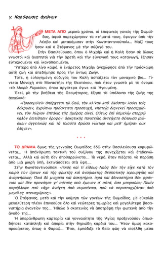 γ. Κορύφωσις ἀγώνων
ΜΕΤΑ ΑΠΟ μερικὰ χρόνια, οἱ ἐπιφανεῖς γονεῖς τῆς Θωμαΐ-
δος, ἀφοῦ παρεχώρησαν τὰ κτήματά τους, ἔφυγαν ἀπὸ τὴν
Λέσβο καὶ μετακόμισαν στὴν Κωνσταντινούπολι... Μαζί τους
ἦσαν καὶ ὁ Στέφανος μὲ τὴν σύζυγό του.
Στὴν Βασιλεύουσα, ὅπου ὁ Μιχαὴλ καὶ ἡ Καλὴ ἦσαν σὲ ὅλους
γνωστοὶ καὶ ἀγαπητοὶ γιὰ τὴν ἀρετὴ καὶ τὴν εὐγενική τους καταγωγή, ἔζησαν
εὐτυχισμένοι καὶ ἱκανοποιημένοι.
῞Υστερα ἀπὸ λίγο καιρό, ὁ ἐνάρετος Μιχαὴλ ἀνεχώρησε ἀπὸ τὴν πρόσκαιρη
αὐτὴ ζωὴ καὶ ἀπεδήμησε πρὸς τὴν ὄντως Ζωήν.
Τότε, ἡ εὐλογημένη σύζυγός του Καλὴ ἀσπάζεται τὸν μοναχικὸ βίο... Γί-
νεται Μοναχὴ στὸ Μοναστήρι τῆς Θεοτόκου, ποὺ ἦταν γνωστὸ μὲ τὸ ὄνομα:
«τὰ Μικρὰ Ρωμαίου», ὅπου ἀργότερα ἔγινε καὶ ῾Ηγουμένη.
᾿Εκεῖ, μὲ τὴν βοήθεια τῆς Θεομήτορος, ἔζησε τὸ ὑπόλοιπο τῆς ζωῆς της
ἀγγελικά:
«Προσομιλεῖν ἀπάρχεται τῷ Θεῷ, τὴν κλίνην καθ᾿ ἑκάστην λούει τοῖς
δάκρυσιν, ἀγρύπνῳ πρόσκειται προσευχῇ, νηστείᾳ διηνεκεῖ προσεμμέ-
νει, τὸν Κύριον ἑπτάκις τῆς ἡμέρας αἰνεῖ. Οὕτως ἐπὶ θεμελίῳ στερρῷ
καλὸν ἐπιτίθησιν ὄροφον· ἀσκητικῆς πολιτείας ἀντείχετο θέλουσα βιώ-
σκειν ἀγγελικῶς καὶ τὰ τοιαῦτα δρῶσα νύκτωρ καὶ μεθ᾿ ἡμέραν οὐκ
ἔληγεν».
* * *
ΤΟ ΔΡΑΜΑ ὅμως τῆς γενναίας Θωμαΐδος ἐδῶ στὴν Βασιλεύουσα κορυφώ-
νεται... ῾Η ἀπάνθρωπη τακτικὴ τοῦ συζύγου της συνεχίζεται καὶ ἐπιδεινώ-
νεται... ᾿Αλλὰ καὶ αὐτὴ δὲν ἀποθαρρύνεται... Τὸ νερό, ὅταν πιέζεται νὰ περάση
ἀπὸ μιὰ μικρὴ ὀπή, ἐκτινάσσεται στὰ ὕψη....
Στὴν Κωνσταντινούπολι «ποιός καὶ τί εἴδους Ναὸς δὲν τὴν εἶχε κατὰ τὸν
καιρὸ τῶν ὕμνων καὶ τῆς φρικτῆς καὶ ἀναίμακτης δεσποτικῆς ἱερουργίας καὶ
ἀναμνήσεως; Ποιά δὲ μνημεῖα καὶ ἀσκητήρια, ἱερὰ καὶ Μοναστήρια δὲν φρόν-
τισε καὶ δὲν προνόησε γι᾿ αὐτοὺς ποὺ ἔμεναν σ᾿ αὐτά, ὅσο μποροῦσε; Ποιόν
παρέβλεψε ποὺ νἄχε ἀνάγκη ἀπὸ συμπόνοια, ποὺ νὰ περιστοιχιζόταν ἀπὸ
μεγάλες στενοχώριες;».
῾Ο Στέφανος, μετὰ καὶ τὴν κοίμησι τῶν γονέων τῆς Θωμαΐδος, μὲ εὐκολία
μεγαλύτερη πλέον ἐπινοοῦσε ὅλο καὶ νεώτερες τιμωρίες καὶ μεγαλύτερα βασα-
νιστήρια ἐναντίον της... ῎Ηθελε ὁ σκοτεινὸς νὰ ἀποτρέψη τὴν φωτεινὴ ἀπὸ τὴν
ἄνοδό της...
῾Η ὑπεράνθρωπη καρτερία καὶ γενναιότητα τῆς ῾Αγίας προξενοῦσαν ὁπωσ-
δήποτε κατάπληξι καὶ ἀπορία στὴν θηριώδη καρδιά του... ῏Ηταν ὅμως κακο-
προαίρετος, ὅπως ὁ Φαραώ... ῎Ετσι, ἐμπόδιζε τὸ θεῖο φῶς νὰ εἰσέλθη μέσα
 