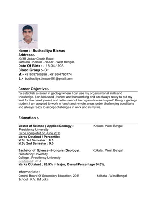Name :- Budhaditya Biswas
Address:-
20/3B Jadav Ghosh Road
Sarsuna , Kolkata -700061, West Bengal.
Date Of Birth :- 18.04.1993
Blood Group :- B+
M:- +918697846996 , +919804795774
E:- budhaditya.biswas401@gmail.com
Career Objective:-
To establish a career in geology where I can use my organisational skills and
knowledge. I am focussed , honest and hardworking and am always ready to put my
best for the development and betterment of the organistion and myself. Being a geology
student I am adopted to work in harsh and remote areas under challenging conditions
and always ready to accept challenges in work and in my life.
Education :-
Master of Science ( Applied Geology) : Kolkata, West Bengal
Presidency University
To be completed on June 2016
Marks Obtained / Percentile :
M.Sc 1st Semester : 8.5
M.Sc 2nd Semester : 9.0
Bachelor of Science - Honours (Geology) : Kolkata , West Bengal
Presidency University
College : Presidency University
Graduated: 2014
Marks Obtained : 69.9% in Major, Overall Percentage 66.6%.
Intermediate :
Central Board Of Secondary Education, 2011 Kolkata , West Bengal
School : K.V. IIM Joka
 