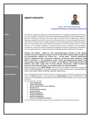 ABHIJIT DASGUPTA
Mobile : 0504714201/0508336340
dasguptajvhn786@yahoo.in/dasguptajvhn786@gmail.com
Profile
Career Summary
Current Assignment
An ambitious, optimistic professional with proven abilities in managing a wide gamut of activities
with core strengths in Quality Assurance and Inspection Management, Training & Development. A
seasoned Professional serving in the wide range of Quality Control & Operational Controls.
Exemplary leadership skills with the ability to drive organizational initiatives through efficient team
work. Able to identify areas of strength & weakness and lay down Organization systems & process
within the prescribed timeline that optimizes productivity. Striving to always bring in creative
practices and facilitates individuals to perform better utilizing leverage of an outstanding
construction ,contractual & techno-commercial background. An excellent relationship management
skill articulate and thrives on sheer commitment, challenge and works effectively with all levels.
Graduate Civil Engineer having 32+ years experience(11+years G.C.C+03 yrs with Japanese
consultant+15+years in Maharatna company of Govt. Of India-NTPC) in QA/QC, Quality management
and Documentation, Handing over, External and Internal Audits, Contracts administration,
Contracts Management,techno commercial evaluations, performance driven Engineering Skills,
diverse construction viz. Gas Development Project, refinery gas desulphurization project, Super
thermal power projects, 400,66,33 KV sub stations, 275 M high R.C.C chimney with steel flues and
platforms, large water supply, water reservoir, drainage, infrastructure, windmill projects,vast
commercial and residential complex, various administrative and residential buildings.
Working presently as the QA/QC Manager and one of the key members of PMC team managing the
SATAH AL RAZBOOT(SARB)Zirku IslandAccommodation Complex and Administration BuildingPkg-02 on
behalf of ABU DHABI MARINE OPERATING COMPANY (ADMA-OPCO).
Career Objective With an impeccable achievement rate pertaining to an excellent professional record encompassing entire
spectrum of Project operations , currently operating as QA/QC Manager on behalf of ADMA-OPCOin a PMC
position withina Leading MNCconsultant whereinpersonal andprofessional excellence result in organization’s
escalation.
Core Competencies includes:
 Project Management
 Contract Administration
 QA / QC implementations as per Satisfaction.
 Quantity Survey
 Tender & Execution Planning
 Strategic Planning
 Resource Management
 Training & Development.
 Operations Management
 Commercial and Corporate Awareness
I am now seekinga challenging assignment whereinmyexperience canbe utilized to the maximum.
 