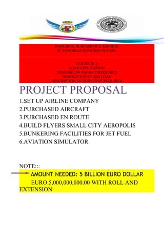 PANGIRAN BUDI SERVICE SDN BHD
SC PANGIRAN BUDI SERVICE SRL
13 JUNE 2016
LOAN APPLICATION
DESCRIBE OF PROJECT REQUIRED
DESCRIPTION OF JOB LOAD
DESCRIPTION OF OBJECTIVE REQUIRED
PROJECT PROPOSAL
1.SET UP AIRLINE COMPANY
2.PURCHASED AIRCRAFT
3.PURCHASED EN ROUTE
4.BUILD FLYERS SMALL CITY AEROPOLIS
5.BUNKERING FACILITIES FOR JET FUEL
6.AVIATION SIMULATOR
NOTE:::
AMOUNT NEEDED: 5 BILLION EURO DOLLAR
EURO 5,000,000,000.00 WITH ROLL AND
EXTENSION
 