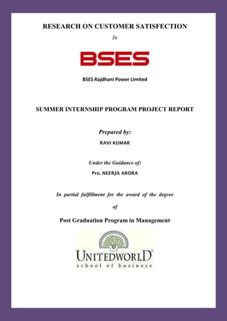 RESEARCH ON CUSTOMER SATISFECTION
In
BSES Rajdhani Power Limited
SUMMER INTERNSHIP PROGRAM PROJECT REPORT
Prepared by:
RAVI KUMAR
Under the Guidance of:
Pro. NEERJA ARORA
In partial fulfillment for the award of the degree
of
Post Graduation Program in Management
 