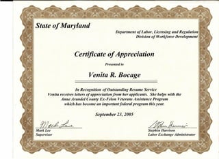 I-Stateof Maryland ..
Department of Labor, Licensing and Regulation
Division of Workforce Development
Certificate of Appreciation
Presented to
Venita R. Bocage
In Recognition of Outstanding Resume Service
Venita receives letters of appreciation from her applicants. She helps with the
Anne Arundel County Ex-Felon Veterans Assistance Program
which has become an important federal program this year.
September 23, 2005
1J!~~ .. ~~
Stephfn Harrison
Labor Exchange Administrator
'~-:7
Mark Lee
Supervisor
 