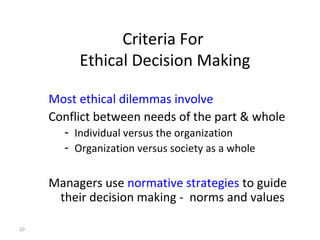 10
Criteria For
Ethical Decision Making
Most ethical dilemmas involve
Conflict between needs of the part & whole
- Individual versus the organization
- Organization versus society as a whole
Managers use normative strategies to guide
their decision making - norms and values
 