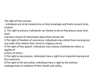 The right of free consent
. Individuals are to be treated only as they knowingly and freely consent to be
treated.
2. The right to privacy, Individuals can choose to do as they please away from
work
and have control of information about their private life.
3.The right of freedom of conscience. Individuals may refrain from carrying out
any order that violates their moral or religious norms.
4.The right of free speech. Individuals may criticize truthfully the ethics or
legality of
actions of others.
5.The right to due process. Individuals have a right to an impartial hearing and
fair treatment.
6.The right to life and safety. Individuals have a right to live without
endangerment or violation of their health and safety.
 