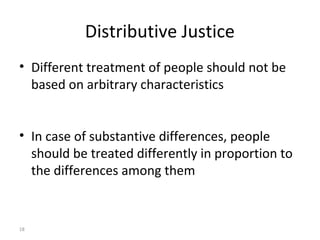 18
Distributive Justice
• Different treatment of people should not be
based on arbitrary characteristics
• In case of substantive differences, people
should be treated differently in proportion to
the differences among them
 