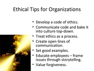 Ethical Tips for Organizations
• Develop a code of ethics.
• Communicate code and bake it
into culture top-down.
• Treat ethics as a process.
• Create open lines of
communication.
• Set good examples.
• Educate employees – frame
issues through storytelling.
• Value forgiveness.
 
