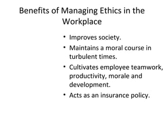 Benefits of Managing Ethics in the
Workplace
• Improves society.
• Maintains a moral course in
turbulent times.
• Cultivates employee teamwork,
productivity, morale and
development.
• Acts as an insurance policy.
 