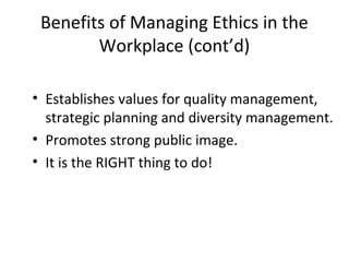 Benefits of Managing Ethics in the
Workplace (cont’d)
• Establishes values for quality management,
strategic planning and diversity management.
• Promotes strong public image.
• It is the RIGHT thing to do!
 