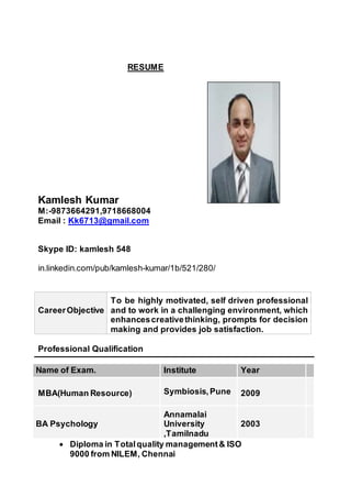 RESUME
Kamlesh Kumar
M:-9873664291,9718668004
Email : Kk6713@gmail.com
Skype ID: kamlesh 548
in.linkedin.com/pub/kamlesh-kumar/1b/521/280/
CareerObjective
To be highly motivated, self driven professional
and to work in a challenging environment, which
enhancescreativethinking, prompts for decision
making and provides job satisfaction.
Professional Qualification
Name of Exam. Institute Year
MBA(Human Resource) Symbiosis,Pune 2009
BA Psychology
Annamalai
University
,Tamilnadu
2003
 Diploma in Totalquality management& ISO
9000 from NILEM, Chennai
 