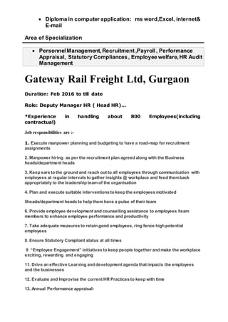  Diploma in computer application: ms word,Excel, internet&
E-mail
Area of Specialization
 PersonnelManagement,Recruitment ,Payroll, Performance
Appraisal, Statutory Compliances, Employee welfare,HR Audit
Management
Gateway Rail Freight Ltd, Gurgaon
Duration: Feb 2016 to till date
Role: Deputy Manager HR ( Head HR)…
*Experience in handling about 800 Employees(including
contractual)
Job responsibilities are :-
1. Execute manpower planning and budgeting to have a road-map for recruitment
assignments
2. Manpower hiring as per the recruitment plan agreed along with the Business
heads/department heads
3. Keep ears to the ground and reach out to all employees through communication with
employees at regular intervals to gather insights @ workplace and feed themback
appropriately to the leadership team of the organisation
4. Plan and execute suitable interventions to keep the employees motivated
5heads/department heads to help them have a pulse of their team
6. Provide employee development and counselling assistance to employees /team
members to enhance employee performance and productivity
7. Take adequate measures to retain good employees, ring fence high potential
employees
8. Ensure Statutory Compliant status at all times
9 “Employee Engagement” initiatives to keep people together and make the workplace
exciting, rewarding and engaging
11. Drive an effective Learning and development agenda that impacts the employees
and the businesses
12. Evaluate and Improvise the current HR Practices to keep with time
13. Annual Performance appraisal-
 