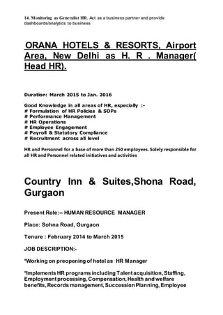 14. Monitoring as Generalist HR. Act as a business partner and provide
dashboards/analytics to business
ORANA HOTELS & RESORTS, Airport
Area, New Delhi as H. R . Manager(
Head HR).
Duration: March 2015 to Jan. 2016
Good Knowledge in all areas of HR, especially :-
# Formulation of HR Policies & SOPs
# Performance Management
# HR Operations
# Employee Engagement
# Payroll & Statutory Compliance
# Recruitment across all level
HR and Personnel for a base of more than 250 employees. Solely responsible for
all HR and Personnel related initiatives and activities
Country Inn & Suites,Shona Road,
Gurgaon
Present Role:-- HUMAN RESOURCE MANAGER
Place: Sohna Road, Gurgaon
Tenure : February 2014 to March 2015
JOB DESCRIPTION:-
*Working on preopening of hotel as HR Manager
*Implements HR programs including Talentacquisition,Staffing,
Employmentprocessing,Compensation,Health and welfare
benefits,Records management,SuccessionPlanning,Employee
 