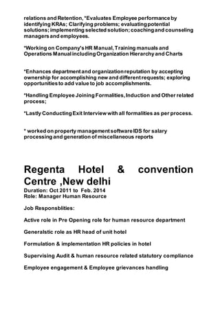 relations and Retention,*Evaluates Employee performanceby
identifying KRAs; Clarifying problems; evaluatingpotential
solutions;implementing selected solution;coachingand counseling
managersand employees.
*Working on Company'sHR Manual,Training manuals and
Operations ManualincludingOrganization Hierarchyand Charts
*Enhances departmentand organizationreputation by accepting
ownership for accomplishing new and differentrequests; exploring
opportunitiesto add value to job accomplishments.
*Handling Employee Joining Formalities,Induction and Other related
process;
*Lastly ConductingExit Interview with all formalities as per process.
* worked on property managementsoftwareIDS for salary
processing and generation of miscellaneous reports
Regenta Hotel & convention
Centre ,New delhi
Duration: Oct 2011 to Feb. 2014
Role: Manager Human Resource
Job Responsblities:
Active role in Pre Opening role for human resource department
Generalstic role as HR head of unit hotel
Formulation & implementation HR policies in hotel
Supervising Audit & human resource related statutory compliance
Employee engagement & Employee grievances handling
 
