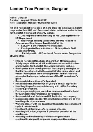 Lemon Tree Premier, Gurgaon
Place : Gurgaon
Duration : August 2010 to Oct 2011
Role : Assistant Manager-Human Resource
HR and Personnel for a base of more than 150 employees. Solely
responsible for all HR and Personnelrelated initiatives and activities
for the hotel. This would primarily include–
 Job responsibilities: Working as Pre Opening Handler of
HR Department
 Reporting& sending variousMIS &HRMIS Reports to
Coorporate office,Lemon Tree Hotels Pvt. Ltd.
 ESI ,EPF & other statutory compliances.
 EmployeeWelfare activities viz. Birthday Bash,Staff
EngagementParty
Participated in HR Functional EnhancementProgramme
at Lemon tree
 HR and Personnelfor a base of more than 150 employees.
Solely responsible for all HR and Personnelrelated initiatives
and activities for the hotel. This would primarily include–
 Participates in the developmentof the company strategies so
that they are aligned with the overallstrategy map,vision and
values.Participates in the developmentof human resource
strategiesthat supportachievementof the HR department’s
goals.
 Responsible for entire unit’s Appraisal.
 Responsible for probation; half-yearly& annualappraisals.
 Handling the performance data along with HOD’s for salary
review & promotions.
 Encouragesemployees to explorenew roles within the hotel
through personal/professionaldevelopment.
 Responsible for all the internalHR Audits for the company.
 Maintainsrecords in accordance with employmentlaw as well
handling all exit procedures.
 Working closely with the departmentheadsfor the recruitment
cycle & talent search.
 Handling the interviews;offers;joining process.
 Handling induction,job plans & probation period of all the
employees.
 Handling all the within departments & organizational
relationship along with employee engagement& employee
 