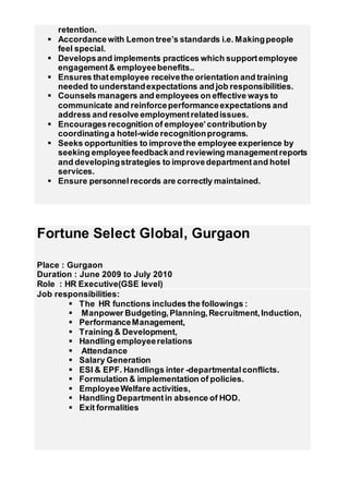 retention.
 Accordancewith Lemon tree’s standards i.e. Makingpeople
feel special.
 Developsand implements practices which supportemployee
engagement& employeebenefits..
 Ensures thatemployee receivethe orientation and training
needed to understandexpectations and job responsibilities.
 Counsels managers and employees on effective ways to
communicate and reinforceperformanceexpectations and
address and resolve employmentrelatedissues.
 Encouragesrecognition of employee’contributionby
coordinatinga hotel-wide recognitionprograms.
 Seeks opportunities to improvethe employee experience by
seeking employeefeedbackand reviewing managementreports
and developingstrategies to improvedepartmentand hotel
services.
 Ensure personnelrecords are correctly maintained.
Fortune Select Global, Gurgaon
Place : Gurgaon
Duration : June 2009 to July 2010
Role : HR Executive(GSE level)
Job responsibilities:
 The HR functions includes the followings :
 Manpower Budgeting,Planning,Recruitment,Induction,
 PerformanceManagement,
 Training & Development,
 Handling employeerelations
 Attendance
 Salary Generation
 ESI & EPF. Handlings inter -departmentalconflicts.
 Formulation & implementation of policies.
 EmployeeWelfare activities,
 Handling Departmentin absence of HOD.
 Exit formalities
 