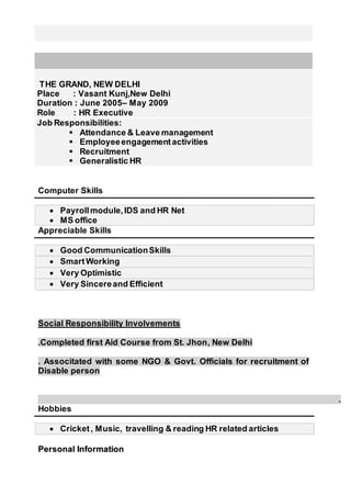 THE GRAND, NEW DELHI
Place : Vasant Kunj,New Delhi
Duration : June 2005– May 2009
Role : HR Executive
Job Responsibilities:
 Attendance & Leave management
 Employeeengagementactivities
 Recruitment
 Generalistic HR
Computer Skills
 Payrollmodule,IDS and HR Net
 MS office
Appreciable Skills
 Good CommunicationSkills
 SmartWorking
 Very Optimistic
 Very Sincereand Efficient
Social Responsibility Involvements
.Completed first Aid Course from St. Jhon, New Delhi
. Associtated with some NGO & Govt. Officials for recruitment of
Disable person
.
Hobbies
 Cricket, Music, travelling & reading HR related articles
PPeerrssoonnaall IInnffoorrmmaattiioonn
 