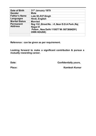 Date of Birth 31st
January 1979
Gender Male
Father’s Name Late Sh.R.P.Singh
Languages Hindi, English
Marital Status Married
Permanent
Address
Rzg 132 ,StreetNo. :-5 ,Near D.D.A Park ,Raj
Nagar-II
Palam , New Delhi 110077 M: 9873664291(
OWN HOUSE)
Reference : can be given as per requirement.
Looking forward to make a significant contribution & pursue a
mutually rewarding career.
Date: Confidentially yours,
Place: Kamlesh Kumar
 