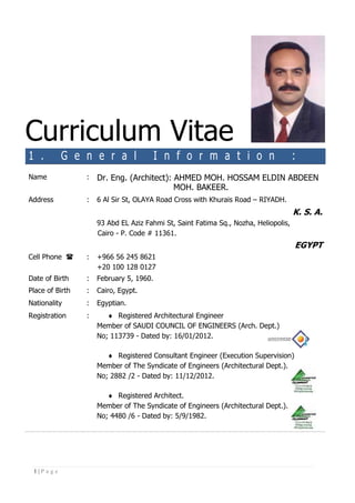 1 | P a g e
Curriculum Vitae
1 . G e n e r a l I n f o r m a t i o n :
Name : Dr. Eng. (Architect): AHMED MOH. HOSSAM ELDIN ABDEEN
MOH. BAKEER.
Address : 6 Al Sir St, OLAYA Road Cross with Khurais Road – RIYADH.
K. S. A.
93 Abd EL Aziz Fahmi St, Saint Fatima Sq., Nozha, Heliopolis,
Cairo - P. Code # 11361.
EGYPT
Cell Phone  : +966 56 245 8621
+20 100 128 0127
Date of Birth : February 5, 1960.
Place of Birth : Cairo, Egypt.
Nationality : Egyptian.
Registration :  Registered Architectural Engineer
Member of SAUDI COUNCIL OF ENGINEERS (Arch. Dept.)
No; 113739 - Dated by: 16/01/2012.
 Registered Consultant Engineer (Execution Supervision)
Member of The Syndicate of Engineers (Architectural Dept.).
No; 2882 /2 - Dated by: 11/12/2012.
 Registered Architect.
Member of The Syndicate of Engineers (Architectural Dept.).
No; 4480 /6 - Dated by: 5/9/1982.
 