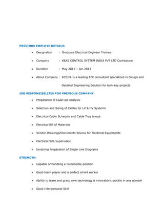 PREVIOUS EMPLOYE DETAILS:
 Designation : Graduate Electrical Engineer Trainee
 Company : KEAS CONTROL SYSTEM INDIA PVT LTD Coimbatore
 Duration : May 2011 – Jan 2013
 About Company : KCSIPL is a leading EPC consultant specialized in Design and
Detailed Engineering Solution for turn-key projects
JOB RESPONSIBILITES FOR PREVIOUS COMPANY:
 Preparation of Load List Analysis
 Selection and Sizing of Cables for LV & HV Systems
 Electrical Cable Schedule and Cable Tray layout
 Electrical Bill of Materials
 Vendor Drawings/Documents Review for Electrical Equipments
 Electrical Site Supervision
 Involving Preparation of Single Line Diagrams
STRENGTH:
 Capable of handling a responsible position
 Good team player and a perfect smart worker
 Ability to learn and grasp new technology & innovations quickly in any domain
 Good Interpersonal Skill
 