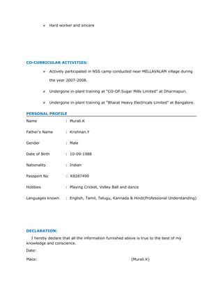  Hard worker and sincere
CO-CURRICULAR ACTIVITIES:
 Actively participated in NSS camp conducted near MELLAVALAM village during
the year 2007-2008.
 Undergone in-plant training at “CO-OP.Sugar Mills Limited” at Dharmapuri.
 Undergone in-plant training at “Bharat Heavy Electricals Limited” at Bangalore.
PERSONAL PROFILE
Name : Murali.K
Father’s Name : Krishnan.Y
Gender : Male
Date of Birth : 10-09-1988
Nationality : Indian
Passport No : K8287499
Hobbies : Playing Cricket, Volley Ball and dance
Languages known : English, Tamil, Telugu, Kannada & Hindi(Professional Understanding)
DECLARATION:
I hereby declare that all the information furnished above is true to the best of my
knowledge and conscience.
Date:
Place: (Murali.K)
 