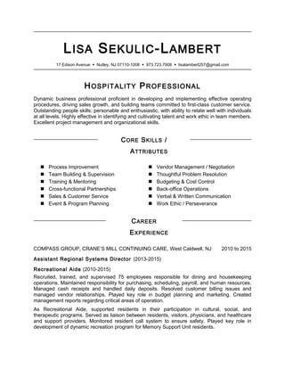 LISA SEKULIC-LAMBERT
17 Edison Avenue  Nutley, NJ 07110-1008  973.723.7908  lisalambert257@gmail.com
HOSPITALITY PROFESSIONAL
Dynamic business professional proficient in developing and implementing effective operating
procedures, driving sales growth, and building teams committed to first-class customer service.
Outstanding people skills; personable and enthusiastic, with ability to relate well with individuals
at all levels. Highly effective in identifying and cultivating talent and work ethic in team members.
Excellent project management and organizational skills.
CORE SKILLS /
ATTRIBUTES
 Process Improvement
 Team Building & Supervision
 Training & Mentoring
 Cross-functional Partnerships
 Sales & Customer Service
 Event & Program Planning
 Vendor Management / Negotiation
 Thoughtful Problem Resolution
 Budgeting & Cost Control
 Back-office Operations
 Verbal & Written Communication
 Work Ethic / Perseverance
CAREER
EXPERIENCE
COMPASS GROUP, CRANE’S MILL CONTINUING CARE, West Caldwell, NJ 2010 to 2015
Assistant Regional Systems Director (2013-2015)
Recreational Aide (2010-2015)
Recruited, trained, and supervised 75 employees responsible for dining and housekeeping
operations. Maintained responsibility for purchasing, scheduling, payroll, and human resources.
Managed cash receipts and handled daily deposits. Resolved customer billing issues and
managed vendor relationships. Played key role in budget planning and marketing. Created
management reports regarding critical areas of operation.
As Recreational Aide, supported residents in their participation in cultural, social, and
therapeutic programs. Served as liaison between residents, visitors, physicians, and healthcare
and support providers. Monitored resident call system to ensure safety. Played key role in
development of dynamic recreation program for Memory Support Unit residents.
 