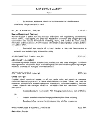 LLISAISA SSEKULICEKULIC-L-LAMBERTAMBERT
Page 2

· Implemented aggressive operational improvements that raised customer
satisfaction ratings from 60% to +90%.
BED, BATH, & BEYOND, Union, NJ 2011-2013
Buying Department Assistant
Provided support to district marketing manager and buyers, with responsibility for maintaining
vendor profiles, sales reports, and price files. Assisted in assortment and category planning.
Collaborated with product development, marketing, stores, and vendors to obtain product
information and resolve issues. Communicated with vendors to obtain product samples. Entered
and updated SKUs.
· Completed four months of rigorous training at corporate headquarters to
establish solid skills in buying and merchandising.
SPHERION-MEDCO, Franklin Lakes, NJ 2010-2011
Administrative Assistant
Supported department director, national account executive, and sales managers. Maintained
meeting calendar and planned travel. Assisted in production and delivery of proposal packages.
Proofread contracts and managed contracts database.
GRIFFIN DEWATERING, Union, NJ 2005-2009
Office Manager
Provided critical operational support for VP and senior sales and operations managers.
Performed accounts payable and accounts receivable responsibilities. Trained new hires and
maintained supervision of temporary personnel. Created and maintained marketing database.
Tracked proposals and managed follow-ups. Arranged travel and coordinated convention
participation.
· Increased accounts receivable by 70% through persistent phone calls and follow-
up.
· Created and maintained new filing system to improve office efficiency.
· Developed office manager handbook describing all office procedures.
WYNDHAM HOTELS & RESORTS, Oakland, NJ 1999-2005
Sales Coordinator
 