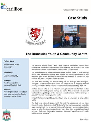 Project Name
Anfield Main Stand
Expansion
Supporting:
Local Community
Partners:
The Brunswick Club
Liverpool Football Club
Benefits:
Providing materials and labour
for a local community club to
improve their facilities
The Carillion Anfield Project Team, were recently approached through their
existing links, to carry out some redecoration works for The Brunswick Club Youth
& Community Centre to prepare their sports hall for a charity dinner.
The Brunswick Club in North Liverpool supports persons under 25 years through
leisure time activities to develop their physical and spiritual capabilities so that
they may grow to full maturity as individuals and members of society. It is also
home of the Jamie Carragher Football Academy.
The Club have recently had their funding cut and through Jamie Carragher,
arranged a charity dinner in their sports hall. The hall was in desperate need of
painting prior to the dinner which is where Carillion were able to help them out.
Michael Cannon who is on a voluntary work placement with Carillion on the
project volunteered to project manage the works. Michael carried out scope of
works and managed to get all the materials needed donated. He then arranged a
group of volunteers to carry out the works.
In total, Michael arranged 86 volunteer hours using 15 volunteers to carry out the
works.
The Club were extremely pleased with the work that was carried out and Steve
Hobson from the Club commented “On behalf of the Brunswick we just wanted to
say a massive thank you to you and the team of volunteers who came down to the
centre to paint. The team managed to get more done then we could have hoped
for, and I think more then anyone expected. It's made a big difference, it's really
brightening the centre up”.
March 2016
The Brunswick Youth & Community Centre
Case Study
 