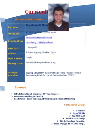 Curriculum Vitae
Personal Information
Full name
Tarek Fawzy Ali Ahmed
Mobile Tel.
+2 01091967128  055-3926409 .
E-mail address
tarek_fawzy94@hotmail.com
tarek.fawzy12494@gmail.com
Birth Date
15-may-1991 .
address
Fakous , Zagazig , Sharkia , Egypt .
Marital status
Single .
Military status
Definitive Exemption From Army.
academy
education
Zagazig University –Faculty of Engineering –Bachelor of Civil
Engineering Grade (accepted) Graduation Date (2013) .
Courses
 ICDL International Computer Driving License .
 Conversational English level 6 .
 Leadership , Team building , Stress management and Marketing .
• Structures Design
 Windows
 AutoCAD 2D
 Sap2000 V.14
 Architectural design
 Bitish Standard Execution
 Excel Design Sheet Modeling .
 