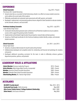 School Counselor Aug. 2015 – Present
Pine Grove | W.S. Sandel Elementary
• Served a dual role as a counselor for both elementary schools in an effort to increase student outcomes
and to address the social needs of the students
• Effectively coordinated and conducted need assessments with staff, parents, and student
• Developed, implemented, and presented guidance lessons aligned to State Standards to educate students
on the character, behavior, and social skills
Freshman Academy Counselor Aug. 2013 – July 2015
Lower Richland High School
• Conducted individualized graduation plan conferences for all freshmen students to ensure academic
success and to support the growing needs of students
• Implemented and facilitated Single Gender Classes based on research data and best practices
• Served as a Field Study Coordinator for the Freshman Academy to better identify, analyze, and evaluate
student outcomes
School Counselor Jan. 2012 – June 2013
Cheraw High School
• Served as a Guidance Administrator for South Carolina Virtual School
• Collaboratively developed and compiled content for scholarship and financial aid workshops for students
and parents
• Developed additional counseling curriculum for the team in order to effectively enhance guidance
department practices, policies, and protocols
Cohort Member Visionary Leadership Program 2014 – Present
Active Member, Alpha Kappa Alpha Sorority, Incorporated 2009 – Present
Member, American School Counselor Association 2009 – Present
Member, Palmetto State School Counselor Association 2009 – Present
Cheerleading Mentor, W.J. Keenan High School 2006 – Present
	
ACCOLADES	
MCJROTC Faculty Award May 2012 - 2013
Graduated Cum Laude, Claflin University May 2009
Alice Carson Tisdale Honors’ College Academic Scholarship 2005 - 2009
Silver Award , Girls Scouts of America May 2003
	
				
			
	
	
	
				
			
	
	
	
EXPERIENCE	
LEADERSHIP ROLES & AFFILIATIONS
 