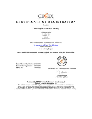 C E R T I F I C A T E O F R E G I S T R A T I O N
Issued to:
Canon Capital Investment Advisory
2936 Funks Road
P O Box 146
Hatfield, PA
19440
United States
which has demonstrated its conformity to all Practices for:
Investment Advisor Certification
Click to view practices
for the following Program:
ERISA defined contribution plans, section 403(b) plans, high net worth clients, and personal trusts.
Date of Current Registration: 2015.09.19
Date of Initial Registration: 2007.09.19
CEFEX file: CFX10035
On behalf of the CEFEX Registration Committee
David Vriesenga
Chief Rating Officer
Registered by CEFEX, Centre for Fiduciary Excellence LLC,
Toronto, Ontario Canada M4E 1G3
This certificate has been awarded following the successful completion of an assessment to the standard shown
above. It does not address all of the products/services provided by the firm. The terms and conditions governing
the issuance of this certificate are contained in the Agreement between CEFEX and the firm. This certificate is the
property of CEFEX, is valid for 1 year from the Date of Current Registration shown above, and can be renewed annually.
 