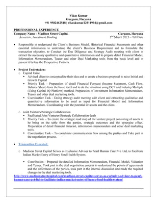 Vikas Kumar
Gurgaon, Haryana
+91 9582462548 | vikaskumar22011994@gmail.com
PROFESSIONAL EXPERIENCE
Company Name - Madison Street Capital Gurgaon, Haryana
Associate, Investment Banking 2nd
March 2015 – Till Date
 Responsible to understand the Client’s Business Model, Historical Financial Statements and other
essential information to understand the client’s Business Requirement and to formulate the
transaction objective, to Conduct the Due Diligence and Strategy Audit meeting with client to
extract the necessary qualitative and quantitative information and to prepare detail Financial Model,
Information Memorandum, Teaser and other Deal Marketing tools from the basic level and to
present it before the Prospective Partners.
 Project Undertaken:
o Capital Raise
 Advised client to conceptualize their idea and to create a business proposal to raise Initial and
Growth Capital
 Priority Task – Preparation of detail Financial Forecast (Income Statement, Cash Flow,
Balance Sheet) from the basic level and to do the valuation using DCF and Industry Multiple
(Using Capital IQ Platform) method. Preparation of Investment Information Memorandum,
Teaser and other deal marketing tools.
 Coordinative Task – Doing strategy audit meeting with client and extracting qualitative and
quantitative information to be used as input for Financial Model and Information
Memorandum. Coordinating with the potential investors and the client.
o Joint Ventures/Strategic Collaboration
 Facilitated Joint Ventures/Strategic Collaboration deals
 Priority Task – To create the strategic road map of the venture project consisting of assets to
be bring on the table from the parties, strategic outcomes and the synergize effect.
Preparation of detail financial forecast, information memorandum and other deal marketing
tools.
 Coordinative Task – To coordinate communication flow among the parties and Take part in
the negotiation process.
 Transaction Executed:
o Madison Street Capital Serves as Exclusive Adviser to Pearl Human Care Pvt. Ltd, to Facilitate
Indian Market Entry of Henry Ford Health System.
 Contribution – Prepared the detailed Information Memorandum, Financial Model, Valuation
and Teaser. Took part in the deal negotiation process to understand the points of agreements
and the differences of the parties, took part in the internal discussion and made the required
changes in the deal marketing tools.
http://www.madisonstreetcapital.com/madison-street-capital-serves-as-exclusive-advisor-to-pearl-
human-care-pvt-ltd-to-facilitate-indian-market-entry-of-henry-ford-health-system/
 