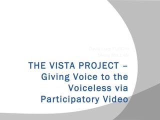 THE VISTA PROJECT –
Giving Voice to the
Voiceless via
Participatory Video
David Luigi FUSCHI
Mercy McLEAN
 