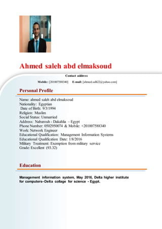 Ahmed saleh abd elmaksoud
Contact address
Mobile: [201007588340] E-mail: [ahmed.salh22@yahoo.com]
Personal Profile
Name: ahmed saleh abd elmaksoud
Nationality: Egyptian
Date of Birth: 9/3/1994
Religion: Muslim
Social Status: Unmarried
Address: Nabarouh - Dakahlia – Egypt
Phone Number: 0502950074 & Mobile: +201007588340
Work: Network Engineer
Educational Qualification: Management Information Systems
Educational Qualification Date: 1/8/2016
Military Treatment: Exemption from military service
Grade: Excellent (93.32)
Education
Management information system, May 2016, Delta higher institute
for computers–Delta collage for science - Egypt.
 