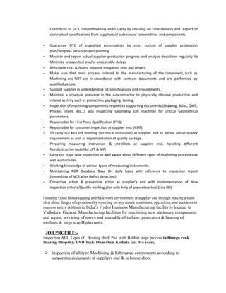 Contribute to GE’s competitiveness and Quality by ensuring on time delivery and respect of
contractual specifications from suppliers of outsourced commodities and components.
 Guarantee OTD of expedited commodities by strict control of supplier production
plan/progress versus project planning
 Monitor and report actual supplier production progress and analyze deviations regularly to
Minimize unexpected and/or undesirable delays.
 Anticipate risks & issues, propose mitigation plan and drive it
 Make sure that main process, related to the manufacturing of the component, such as
Machining and NDT are in accordance with contract documents and are performed by
qualified people.
 Support supplier in understanding GE specifications and requirements.
 Maintain a schedule presence in the subcontractor to physically observe production and
related activity such as protection, packaging, testing.
 Inspection of machining components respect to supporting documents (Drawing, BOM, QWP,
Process sheet, etc…) also Inspecting Geometry (On machine) for critical Geometrical
parameters.
 Responsible for First Piece Qualification (FPQ)
 Responsible for customer inspection at supplier end. (CHP)
 To carry out kick off meeting (technical discussion) at supplier end to define actual quality
requirement as well as implementation of quality package.
 Preparing measuring instruction & checklists at supplier end, handling different
Nondestructive tests like LPT & MPI
 Carry out stage wise inspection so well aware about different types of machining processes as
well as machines.
 Working knowledge of various types of measuring instruments.
 Maintaining NCR Database Base On daily basis with reference to inspection report
(immediate of NCR after defect detection)
 Corrective action & preventive action at supplier’s end with implementation of New
inspection criteria/Quality working plan with help of preventive tool (Like 8D)
Ensuring Good Housekeeping and Safe work environment at supplier end through making a team
alert about danger of operations by reporting on any unsafe conditions, operations, and accidents to
improve safety Alstom in India’s Hydro Business Manufacturing facility is located in
Vadodara, Gujarat. Manufacturing facilities for machining new stationary components
and repair, servicing of rotors and assembly of turbine, generators & bearing of
medium & large size Hydro units.
JOB PROFILE:-
Inspection ALL Types of Bearing shell/ Pad with Babbitt stage process in Omega rank
Bearing Bhopal & DVB Tech. Dum-Dum Kolkata last five years,
 Inspection of all type Machining & Fabricated components according to
supporting documents at suppliers end & in house shop.
 