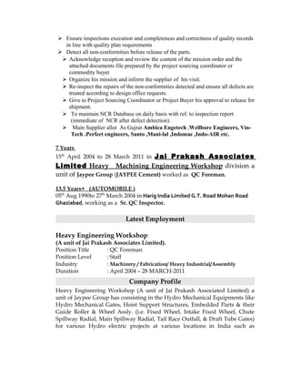  Ensure inspections execution and completeness and correctness of quality records
in line with quality plan requirements
 Detect all non-conformities before release of the parts.
 Acknowledge reception and review the content of the mission order and the
attached documents file prepared by the project sourcing coordinator or
commodity buyer
 Organize his mission and inform the supplier of his visit.
 Re-inspect the repairs of the non-conformities detected and ensure all defects are
treated according to design office requests.
 Give to Project Sourcing Coordinator or Project Buyer his approval to release for
shipment.
 To maintain NCR Database on daily basis with ref. to inspection report
(immediate of NCR after defect detection).
 Main Supplier allot As Gujrat Ambica Engetech ,Wellbore Engineers, Vin-
Tech .Perfect engineers, Santo ,Mani-lal ,Indomac ,Indo-AIR etc.
7 Years
15th
April 2004 to 28 March 2011 in Jai Prakash Associates
Limited Heavy Machining Engineering Workshop division a
unit of Jaypee Group (JAYPEE Cement) worked as QC Foreman.
13.5 Years+ (AUTOMOBILE )
05th
Aug 1990to 27th
March 2004 in Harig India Limited G.T. Road Mohan Road
Ghaziabad, working as a Sr. QC Inspector.
Latest Employment
Heavy Engineering Workshop
(A unit of Jai Prakash Associates Limited).
Position Title : QC Foreman
Position Level : Staff
Industry : Machinery / Fabrication/ Heavy Industrial/Assembly
Duration : April 2004 – 28 MARCH-2011
Company Profile
Heavy Engineering Workshop (A unit of Jai Prakash Associated Limited) a
unit of Jaypee Group has consisting in the Hydro Mechanical Equipments like
Hydro Mechanical Gates, Hoist Support Structures, Embedded Parts & their
Guide Roller & Wheel Assly. (i.e. Fixed Wheel, Intake Fixed Wheel, Chute
Spillway Radial, Main Spillway Radial, Tail Race Outfall, & Draft Tube Gates)
for various Hydro electric projects at various locations in India such as
 