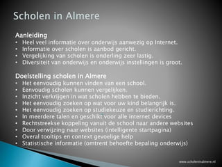 www.scholeninalmere.nl
De enige centrale onderwijs website in Almere waar u in één keer alle scholen en studies kan vinden
en meteen wordt doorverwezen naar relevante websites van de school.
De website voor het vinden van de juiste school voor uw kind in Almere voor primair onderwijs
(basisschool) en voortgezet (middelbaar) onderwijs (vo, vmbo, vwo, mavo, havo, gymnasium etc.)
met rechtstreekse koppeling per school naar de landelijke onderwijs website en naar de scholengids.
De website voor het vinden van de juiste studie in Almere voor AOC (Agrarische Opleidingscentra), MBO
(Middelbaar Beroepsonderwijs) en HBO (Hoger Beroepsonderwijs) op studierichting en studiekeuze met
rechtstreekse koppelingen naar de landelijke JOB-Monitor en studiekeuze123 en studie.
Mijn scholen voor ouders en leerlingen om uw voorkeuren voor scholen te kunnen vastleggen, zowel
voor scholen in het primair onderwijs (basisscholen) als het voortgezet (middelbaar) onderwijs.
Mijn stages voor leerlingen en studenten om kenbaar te maken dat ze op zoek zijn naar een
stageplaats.
Met rechtstreekse koppelingen naar de lokale, regionale en landelijke websites per school voor onder
meer vergelijking van de resultaten per school met het landelijk gemiddelde (slagingspercentages en
examenresultaten, waardering onderwijs inspectie, oudertevredenheid, studenten beoordeling en
nog veel meer.
www.scholeninalmere.nl juli 2015
 