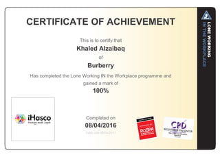CERTIFICATE OF ACHIEVEMENT
This is to certify that
Khaled Alzaibaq
of
Burberry
Has completed the Lone Working IN the Workplace programme and
gained a mark of
100%
Completed on
08/04/2016
Valid until 08/04/2017
 