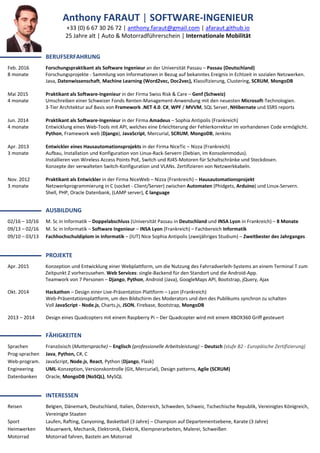 Anthony FARAUT | SOFTWARE-INGENIEUR
+33 (0) 6 67 30 26 72 | anthony.faraut@gmail.com | afaraut.github.io
25 Jahre alt | Auto & Motorradführerschein | Internationale Mobilität
▬▬▬▬▬▬▬ BERUFSERFAHRUNG
Feb. 2016 Forschungspraktikant als Software Ingenieur an der Universität Passau – Passau (Deutschland)
8 monate Forschungsprojekte - Sammlung von Informationen in Bezug auf bekanntes Ereignis in Echtzeit in sozialen Netzwerken.
Java, Datenwissenschaft, Machine Learning (Word2vec, Doc2vec), Klassifizierung, Clustering, SCRUM, MongoDB
Mai 2015 Praktikant als Software-Ingenieur in der Firma Swiss Risk & Care – Genf (Schweiz)
4 monate Umschreiben einer Schweizer Fonds Renten-Management-Anwendung mit den neuesten Microsoft-Technologien.
3-Tier Architektur auf Basis von Framework .NET 4.0. C#, WPF / MVVM, SQL Server, NHibernate und SSRS reports
Jun. 2014 Praktikant als Software-Ingenieur in der Firma Amadeus – Sophia Antipolis (Frankreich)
4 monate Entwicklung eines Web-Tools mit API, welches eine Erleichterung der Fehlerkorrektur im vorhandenen Code ermöglicht.
Python, Framework web (Django), JavaScript, Mercurial, SCRUM, MongoDB, Jenkins
Apr. 2013 Entwickler eines Hausautomationsprojekts in der Firma NiceTic – Nizza (Frankreich)
3 monate Aufbau, Installation und Konfiguration von Linux-Rack-Servern (Debian, im Konsolenmodus).
Installieren von Wireless Access Points PoE, Switch und RJ45-Motoren für Schaltschränke und Steckdosen.
Konzepte der verwalteten Switch-Konfiguration und VLANs. Zertifizieren von Netzwerkkabeln.
Nov. 2012 Praktikant als Entwickler in der Firma NiceWeb – Nizza (Frankreich) – Hausautomationsprojekt
3 monate Netzwerkprogrammierung in C (socket - Client/Server) zwischen Automaten (Phidgets, Arduino) und Linux-Servern.
Shell, PHP, Oracle Datenbank, (LAMP server), C language
▬▬▬▬▬▬▬ AUSBILDUNG
02/16 – 10/16 M. Sc in Informatik – Doppelabschluss (Universität Passau in Deutschland und INSA Lyon in Frankreich) – 8 Monate
09/13 – 02/16 M. Sc in Informatik – Software Ingenieur – INSA Lyon (Frankreich) – Fachbereich Informatik
09/10 – 03/13 Fachhochschuldiplom in Informatik – (IUT) Nice Sophia Antipolis (zweijähriges Studium) – Zweitbester des Jahrganges
▬▬▬▬▬▬▬ PROJEKTE
Apr. 2015 Konzeption und Entwicklung einer Webplattform, um die Nutzung des Fahrradverleih-Systems an einem Terminal T zum
Zeitpunkt Z vorherzusehen. Web Services: single-Backend für den Standort und die Android-App.
Teamwork von 7 Personen – Django, Python, Android (Java), GoogleMaps API, Bootstrap, jQuery, Ajax
Okt. 2014 Hackathon – Design einer Live-Präsentation Plattform – Lyon (Frankreich)
Web-Präsentationsplattform, um den Bildschirm des Moderators und den des Publikums synchron zu schalten
Voll JavaScript - Node.js, Charts.js, JSON, Firebase, Bootstrap, MongoDB
2013 – 2014 Design eines Quadcopters mit einem Raspberry Pi – Der Quadcopter wird mit einem XBOX360 Griff gesteuert
▬▬▬▬▬▬▬ FÄHIGKEITEN
Sprachen Französisch (Muttersprache) – Englisch (professionelle Arbeitsleistung) – Deutsch (stufe B2 - Europäische Zertifizierung)
Prog-sprachen Java, Python, C#, C
Web-program. JavaScript, Node.js, React, Python (Django, Flask)
Engineering UML-Konzeption, Versionskontrolle (Git, Mercurial), Design patterns, Agile (SCRUM)
Datenbanken Oracle, MongoDB (NoSQL), MySQL
▬▬▬▬▬▬▬ INTERESSEN
Reisen Belgien, Dänemark, Deutschland, Italien, Österreich, Schweden, Schweiz, Tschechische Republik, Vereinigtes Königreich,
Vereinigte Staaten
Sport Laufen, Rafting, Canyoning, Basketball (3 Jahre) – Champion auf Departementsebene, Karate (3 Jahre)
Heimwerken Mauerwerk, Mechanik, Elektronik, Elektrik, Klempnerarbeiten, Malerei, Schweißen
Motorrad Motorrad fahren, Basteln am Motorrad
 
