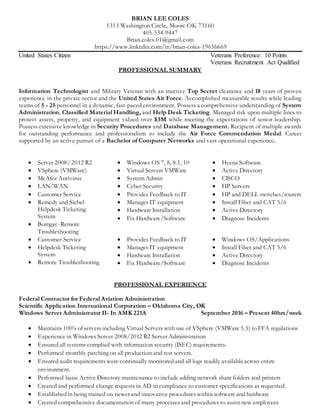 BRIAN LEE COLES
1313 Washington Circle, Moore OK 73160
405-534-9447
Brian.coles.01@gmail.com
https://www.linkedin.com/in/brian-coles-1965b669
United States Citizen Veterans Preference: 10 Points
Veterans Recruitment Act Qualified
PROFESSIONAL SUMMARY
Information Technologist and Military Veteran with an inactive Top Secret clearance and 18 years of proven
experience in the private sector and the United States Air Force. Accomplished measurable results while leading
teams of 5 - 25 personnel in a dynamic, fast-paced environment. Possess a comprehensive understanding of System
Administration, Classified Material Handling, and Help Desk Ticketing. Managed risk upon multiple lines to
protect assets, property, and equipment valued over $3M while meeting the expectations of senior leadership.
Possess extensive knowledge in Security Procedures and Database Management. Recipient of multiple awards
for outstanding performance and professionalism to include the Air Force Commendation Medal. Career
supported by an active pursuit of a Bachelor of Computer Networks and vast operational experience.
 Server 2008/ 2012 R2
 VSphere (VMWare)
 McAfee Antivirus
 LAN/WAN
 Customer Service
 Windows OS 7, 8, 8.1, 10
 Virtual Servers VMWare
 System Admin
 Cyber Security
 Provides Feedback to IT
 Hyena Software
 Active Directory
 CISCO
 HP Servers
 HP and DELL switches/routers
 Remedy and Siebel
Helpdesk Ticketing
System
 Bomgar -Remote
Troubleshooting
 Manages IT equipment
 Hardware Installation
 Fix Hardware/Software
 Install Fiber and CAT 5/6
 Active Directory
 Diagnose Incidents
 Customer Service  Provides Feedback to IT  Windows OS/Applications
 Helpdesk Ticketing
System
 Remote Troubleshooting
 Manages IT equipment
 Hardware Installation
 Fix Hardware/Software
 Install Fiber and CAT 5/6
 Active Directory
 Diagnose Incidents
PROFESSIONAL EXPERIENCE
Federal Contractor for Federal Aviation Administration
Scientific Application International Corporation – Oklahoma City, OK
Windows Server Administrator II- In AMK 221A September 2016 – Present 40hrs/week
 Maintains 100’s of servers including Virtual Servers with use of VSphere (VMWare 5.5) to FFA regulations
 Experience in Windows Server 2008/2012 R2 Server Administration
 Ensured all systems complied with information security (ISEC) requirements.
 Performed monthly patching on all production and test servers.
 Ensured audit requirements were continually monitored and all logs readily availableacross entire
environment.
 Performed basic Active Directory maintenance to include adding network share folders and printers
 Created and performed change requests in AD in compliance to customer specifications as requested.
 Established in being trained on newer and innovative procedures within software and hardware
 Created comprehensive documentation of many processes and procedures to assist new employees
 