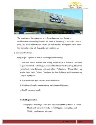 The location was chosen due to a large demand coming from the nearby
establishments surrounding the mall. SM is one of the country’s successful chain of
malls, and malls are the typical “parks” of every Filipino during break times where
they normally would eat, shop, and even watch movies.
2. Consumer/Customer
Wrap-to-go’s segment its market according to the following:
i. Male and female students from nearby schools such as Adamson University
Mapua Institute of Technology, Lyceum of the Philippines University, Philippine
Normal University, Technical University of the Philippines, Universidad de
Manila, Santa Isabel College, Colegio de San Juan de Letran, and Pamantasan ng
Lungsod ng Maynila.
ii. Male and female workers from nearby institutions.
iii. Residents of nearby condominiums, and other establishments.
iv. Health conscious people
Market Segmentation
Geographic- Wrap-to-go’s first store is located at SM City Manila in Ermita,
Manila with a total foot traffic of 50,000 people on weekdays and
30,000 people during weekends.
W R A P - T O - G O Page 1
 