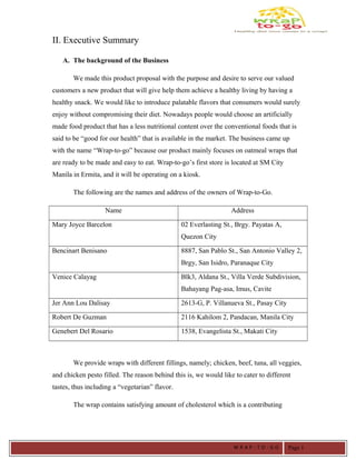 II. Executive Summary
A. The background of the Business
We made this product proposal with the purpose and desire to serve our valued
customers a new product that will give help them achieve a healthy living by having a
healthy snack. We would like to introduce palatable flavors that consumers would surely
enjoy without compromising their diet. Nowadays people would choose an artificially
made food product that has a less nutritional content over the conventional foods that is
said to be “good for our health” that is available in the market. The business came up
with the name “Wrap-to-go” because our product mainly focuses on oatmeal wraps that
are ready to be made and easy to eat. Wrap-to-go’s first store is located at SM City
Manila in Ermita, and it will be operating on a kiosk.
The following are the names and address of the owners of Wrap-to-Go.
Name Address
Mary Joyce Barcelon 02 Everlasting St., Brgy. Payatas A,
Quezon City
Bencinart Benisano 8887, San Pablo St., San Antonio Valley 2,
Brgy, San Isidro, Paranaque City
Venice Calayag Blk3, Aldana St., Villa Verde Subdivision,
Bahayang Pag-asa, Imus, Cavite
Jer Ann Lou Dalisay 2613-G, P. Villanueva St., Pasay City
Robert De Guzman 2116 Kahilom 2, Pandacan, Manila City
Genebert Del Rosario 1538, Evangelista St., Makati City
We provide wraps with different fillings, namely; chicken, beef, tuna, all veggies,
and chicken pesto filled. The reason behind this is, we would like to cater to different
tastes, thus including a “vegetarian” flavor.
The wrap contains satisfying amount of cholesterol which is a contributing
W R A P - T O - G O Page 1
 