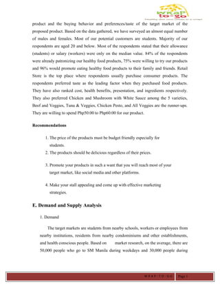 product and the buying behavior and preferences/taste of the target market of the
proposed product. Based on the data gathered, we have surveyed an almost equal number
of males and females. Most of our potential customers are students. Majority of our
respondents are aged 20 and below. Most of the respondents stated that their allowance
(students) or salary (workers) were only on the median value. 84% of the respondents
were already patronizing our healthy food products, 75% were willing to try our products
and 96% would promote eating healthy food products to their family and friends. Retail
Store is the top place where respondents usually purchase consumer products. The
respondents preferred taste as the leading factor when they purchased food products.
They have also ranked cost, health benefits, presentation, and ingredients respectively.
They also preferred Chicken and Mushroom with White Sauce among the 5 varieties,
Beef and Veggies, Tuna & Veggies, Chicken Pesto, and All Veggies are the runner-ups.
They are willing to spend Php50.00 to Php60.00 for our product.
Recommendations
1. The price of the products must be budget friendly especially for
students.
2. The products should be delicious regardless of their prices.
3. Promote your products in such a want that you will reach most of your
target market, like social media and other platforms.
4. Make your stall appealing and come up with effective marketing
strategies.
E. Demand and Supply Analysis
1. Demand
The target markets are students from nearby schools, workers or employees from
nearby institutions, residents from nearby condominiums and other establishments,
and health conscious people. Based on market research, on the average, there are
50,000 people who go to SM Manila during weekdays and 30,000 people during
W R A P - T O - G O Page 1
 