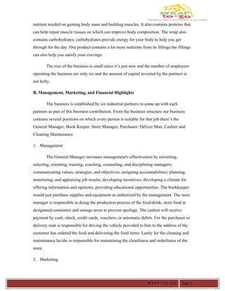 nutrient needed on gaining body mass and building muscles. It also contains proteins that
can help repair muscle tissues on which can improve body composition. The wrap also
contains carbohydrates; carbohydrates provide energy for your body to help you get
through for the day. Our product contains a lot more nutrients from its fillings the fillings
can also help you satisfy your cravings.
The size of the business is small since it’s just new and the number of employees
operating the business are only six and the amount of capital invested by the partners is
not hefty.
B. Management, Marketing, and Financial Highlights
The business is established by six industrial partners to come up with each
partners as part of this business contribution. From the business structure our business
contains several positions on which every person is suitable for that job there’s the
General Manager, Book Keeper, Store Manager, Purchaser/ Deliver Man, Cashier and
Cleaning Maintenance.
1. Management
The General Manager increases management's effectiveness by recruiting,
selecting, orienting, training, coaching, counseling, and disciplining managers;
communicating values, strategies, and objectives; assigning accountabilities; planning,
monitoring, and appraising job results; developing incentives; developing a climate for
offering information and opinions; providing educational opportunities. The bookkeeper
would just purchase supplies and equipment as authorized by the management. The store
manager is responsible in doing the production process of the food/drink, store food in
designated containers and storage areas to prevent spoilage. The cashier will receive
payment by cash, check, credit cards, vouchers, or automatic debits. For the purchaser or
delivery man is responsible for driving the vehicle provided to him to the address of the
customer has ordered the food and delivering the food items. Lastly for the cleaning and
maintenance he/she is responsible for maintaining the cleanliness and orderliness of the
store.
2. Marketing
W R A P - T O - G O Page 1
 