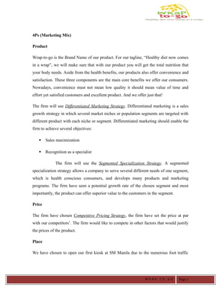 4Ps (Marketing Mix)
Product
Wrap-to-go is the Brand Name of our product. For our tagline, “Healthy diet now comes
in a wrap”, we will make sure that with our product you will get the total nutrition that
your body needs. Aside from the health benefits, our products also offer convenience and
satisfaction. These three components are the main core benefits we offer our consumers.
Nowadays, convenience must not mean low quality it should mean value of time and
effort yet satisfied customers and excellent product. And we offer just that!
The firm will use Differentiated Marketing Strategy. Differentiated marketing is a sales
growth strategy in which several market niches or population segments are targeted with
different product with each niche or segment. Differentiated marketing should enable the
firm to achieve several objectives:
 Sales maximization
 Recognition as a specialist
The firm will use the Segmented Specialization Strategy. A segmented
specialization strategy allows a company to serve several different needs of one segment,
which is health conscious consumers, and develops many products and marketing
programs. The firm have seen a potential growth rate of the chosen segment and most
importantly, the product can offer superior value to the customers in the segment.
Price
The firm have chosen Competitive Pricing Strategy, the firm have set the price at par
with our competitors’. The firm would like to compete in other factors that would justify
the prices of the product.
Place
We have chosen to open our first kiosk at SM Manila due to the numerous foot traffic
W R A P - T O - G O Page 1
 