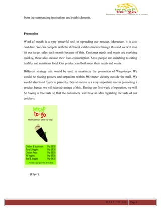 from the surrounding institutions and establishments.
Promotion
Word-of-mouth is a very powerful tool in spreading our product. Moreover, it is also
cost-free. We can compete with the different establishments through this and we will also
hit our target sales each month because of this. Customer needs and wants are evolving
quickly, these also include their food consumption. Most people are switching to eating
healthy and nutritious food. Our product can both meet their needs and wants.
Different strategy mix would be used to maximize the promotion of Wrap-to-go. We
would be placing posters and tarpaulins within 500 meter vicinity outside the mall. We
would also hand flyers to passerby. Social media is a very important tool in promoting a
product hence; we will take advantage of this. During our first week of operation, we will
be having a free taste so that the consumers will have an idea regarding the taste of our
products.
(Flyer)
W R A P - T O - G O Page 1
 