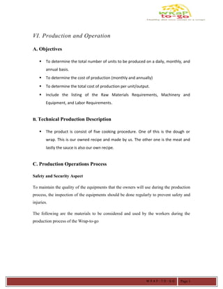VI. Production and Operation
A. Objectives
 To determine the total number of units to be produced on a daily, monthly, and
annual basis.
 To determine the cost of production (monthly and annually)
 To determine the total cost of production per unit/output.
 Include the listing of the Raw Materials Requirements, Machinery and
Equipment, and Labor Requirements.
B. Technical Production Description
 The product is consist of five cooking procedure. One of this is the dough or
wrap. This is our owned recipe and made by us. The other one is the meat and
lastly the sauce is also our own recipe.
C. Production Operations Process
Safety and Security Aspect
To maintain the quality of the equipments that the owners will use during the production
process, the inspection of the equipments should be done regularly to prevent safety and
injuries.
The following are the materials to be considered and used by the workers during the
production process of the Wrap-to-go
W R A P - T O - G O Page 1
 
