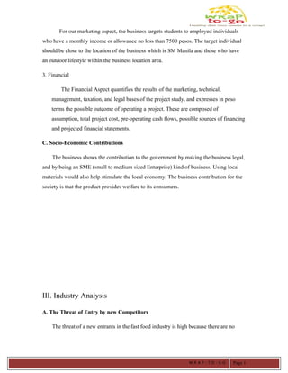 For our marketing aspect, the business targets students to employed individuals
who have a monthly income or allowance no less than 7500 pesos. The target individual
should be close to the location of the business which is SM Manila and those who have
an outdoor lifestyle within the business location area.
3. Financial
The Financial Aspect quantifies the results of the marketing, technical,
management, taxation, and legal bases of the project study, and expresses in peso
terms the possible outcome of operating a project. These are composed of
assumption, total project cost, pre-operating cash flows, possible sources of financing
and projected financial statements.
C. Socio-Economic Contributions
The business shows the contribution to the government by making the business legal,
and by being an SME (small to medium sized Enterprise) kind of business, Using local
materials would also help stimulate the local economy. The business contribution for the
society is that the product provides welfare to its consumers.
III. Industry Analysis
A. The Threat of Entry by new Competitors
The threat of a new entrants in the fast food industry is high because there are no
W R A P - T O - G O Page 1
 