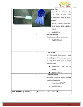 4 Measuring Cup
Used primarily to measure the
volume of liquid or bulk solid
cooking ingredients such as flour,
sugar and oats.
 Set of 5 measuring cup size:
50ml, 100ml, 150ml, 200ml,
250ml
 Php40.00/set
2 Silicone Spatula
Usually used in food preparation
 Php120.00/each
1 Cling Wrap
Is a thin plastic film typically used
for sealing food items in containers
to keep them fresh over a longer
period of time
 Dimension: 12.5 x 2.2 x 2.2
inches
 Php60.00/each
2 Chopping Board
Is durable board on which to place
materials for cutting
 Dimension: 15”x21”
 Php30.00/each
MACHINES/EQUIPMENT QUANTITY SPECIFICATION
W R A P - T O - G O Page 1
 