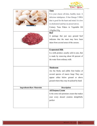 Tuna
It is your classic all-time, healthy meat. A
delicious indulgence. It has Omega 3 DHA
that is good for the heart and mind. It is low
in cholesterol and has no preservatives.
Century Tuna Flakes in Vegetable Oil
155g50x155g
Beef
A package that just says ground beef
indicates that the meat may have been
taken from several areas of the carcass.
Evaporated Milk
Is a milk product, usually sold in cans, that
is made by removing about 60 percent of
the water from ordinary milk
Mushroom
Are the fleshy and edible fruit bodies of
several species of macro fungi They can
appear either below ground or above
ground where they may be picked by hand
Ingredients/Raw Materials Description
All Purpose Cream
Is the extra rich premium cream that makes
your every dessert creation delightfully
perfect
W R A P - T O - G O Page 1
 